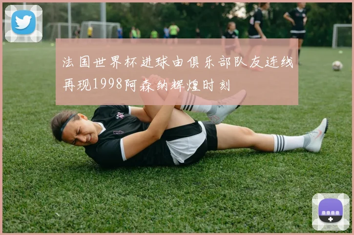 法国世界杯进球由俱乐部队友连线再现1998阿森纳辉煌时刻